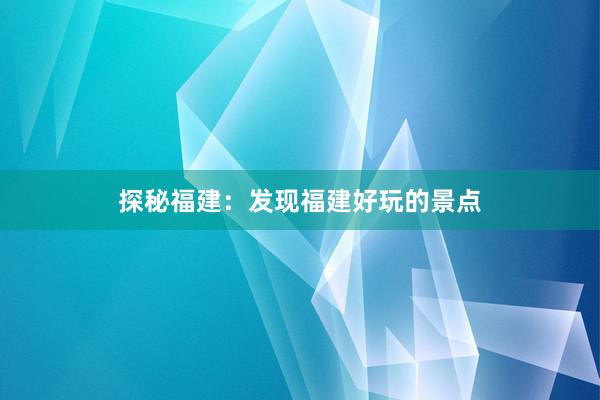 探秘福建：发现福建好玩的景点