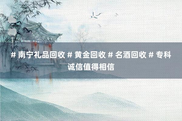 # 南宁礼品回收 # 黄金回收 # 名酒回收 # 专科诚信值得相信