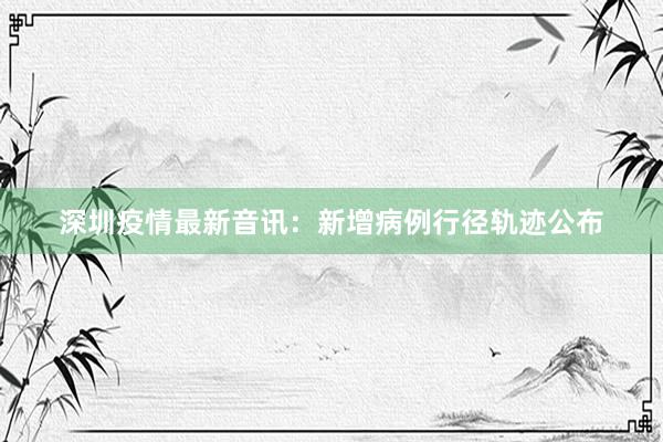 深圳疫情最新音讯：新增病例行径轨迹公布